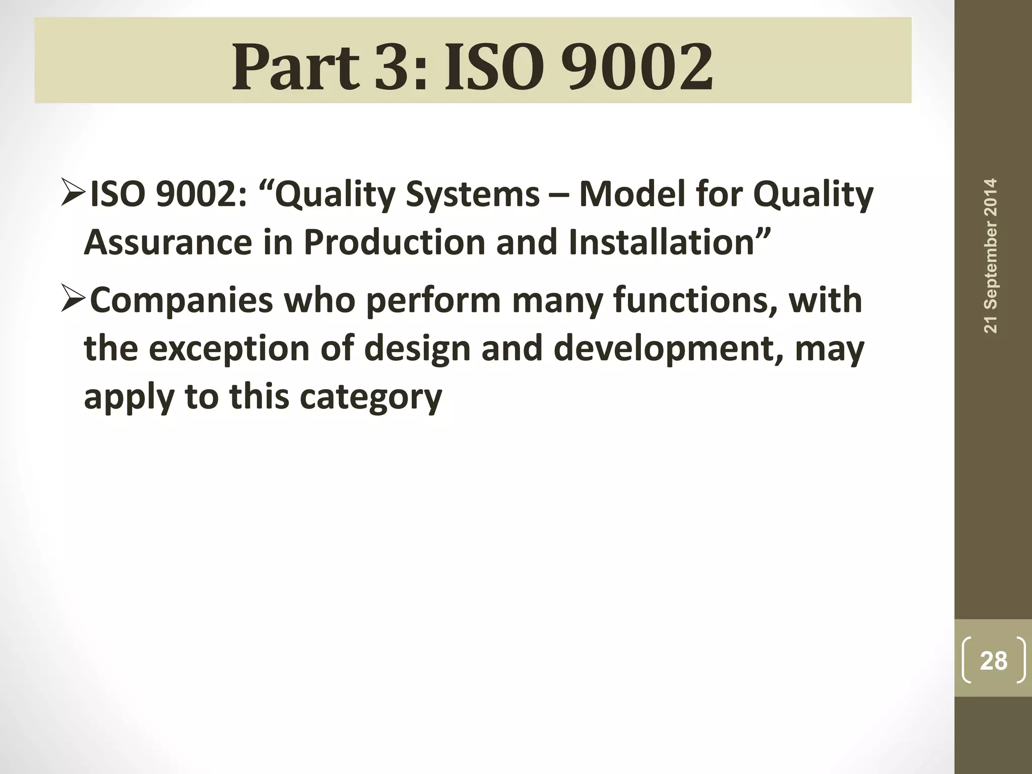21 September 2014 
28 
Part 3: ISO 9002 
ISO 9002: “Quality Systems – Model for Quality 
Assurance in Production and Installation” 
Companies who perform many functions, with 
the exception of design and development, may 
apply to this category 
 