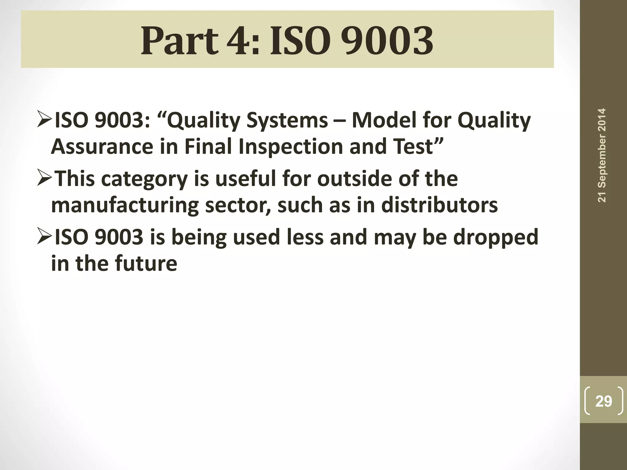 21 September 2014 
29 
Part 4: ISO 9003 
ISO 9003: “Quality Systems – Model for Quality 
Assurance in Final Inspection and Test” 
This category is useful for outside of the 
manufacturing sector, such as in distributors 
ISO 9003 is being used less and may be dropped 
in the future 
 