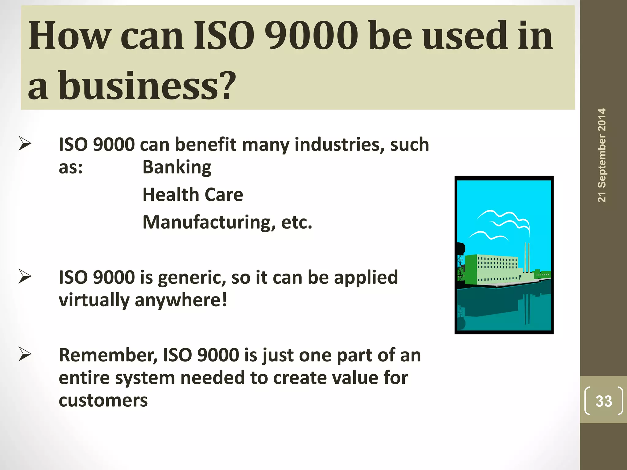 21 September 2014 
33 
How can ISO 9000 be used in 
a business? 
 ISO 9000 can benefit many industries, such 
as: Banking 
Health Care 
Manufacturing, etc. 
 ISO 9000 is generic, so it can be applied 
virtually anywhere! 
 Remember, ISO 9000 is just one part of an 
entire system needed to create value for 
customers 
 