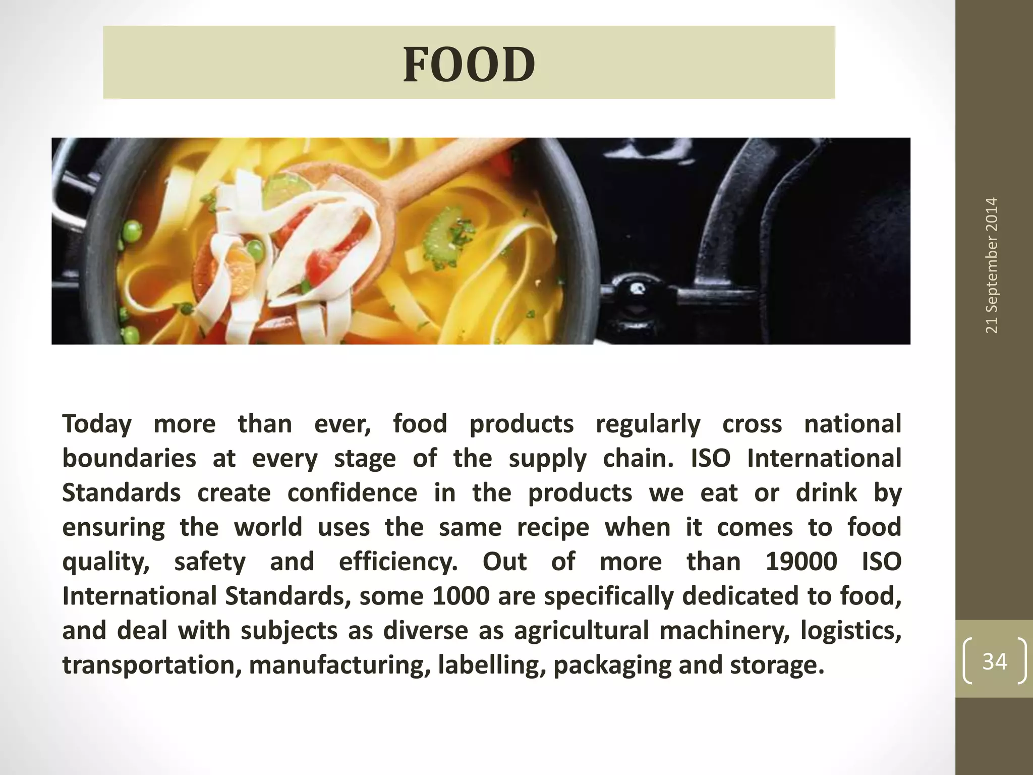 21 September 2014 
34 
FOOD 
Today more than ever, food products regularly cross national 
boundaries at every stage of the supply chain. ISO International 
Standards create confidence in the products we eat or drink by 
ensuring the world uses the same recipe when it comes to food 
quality, safety and efficiency. Out of more than 19000 ISO 
International Standards, some 1000 are specifically dedicated to food, 
and deal with subjects as diverse as agricultural machinery, logistics, 
transportation, manufacturing, labelling, packaging and storage. 
 