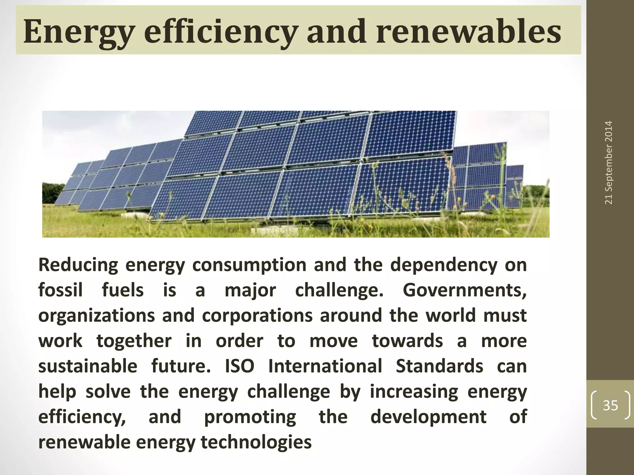 21 September 2014 
35 
Energy efficiency and renewables 
Reducing energy consumption and the dependency on 
fossil fuels is a major challenge. Governments, 
organizations and corporations around the world must 
work together in order to move towards a more 
sustainable future. ISO International Standards can 
help solve the energy challenge by increasing energy 
efficiency, and promoting the development of 
renewable energy technologies 
 
