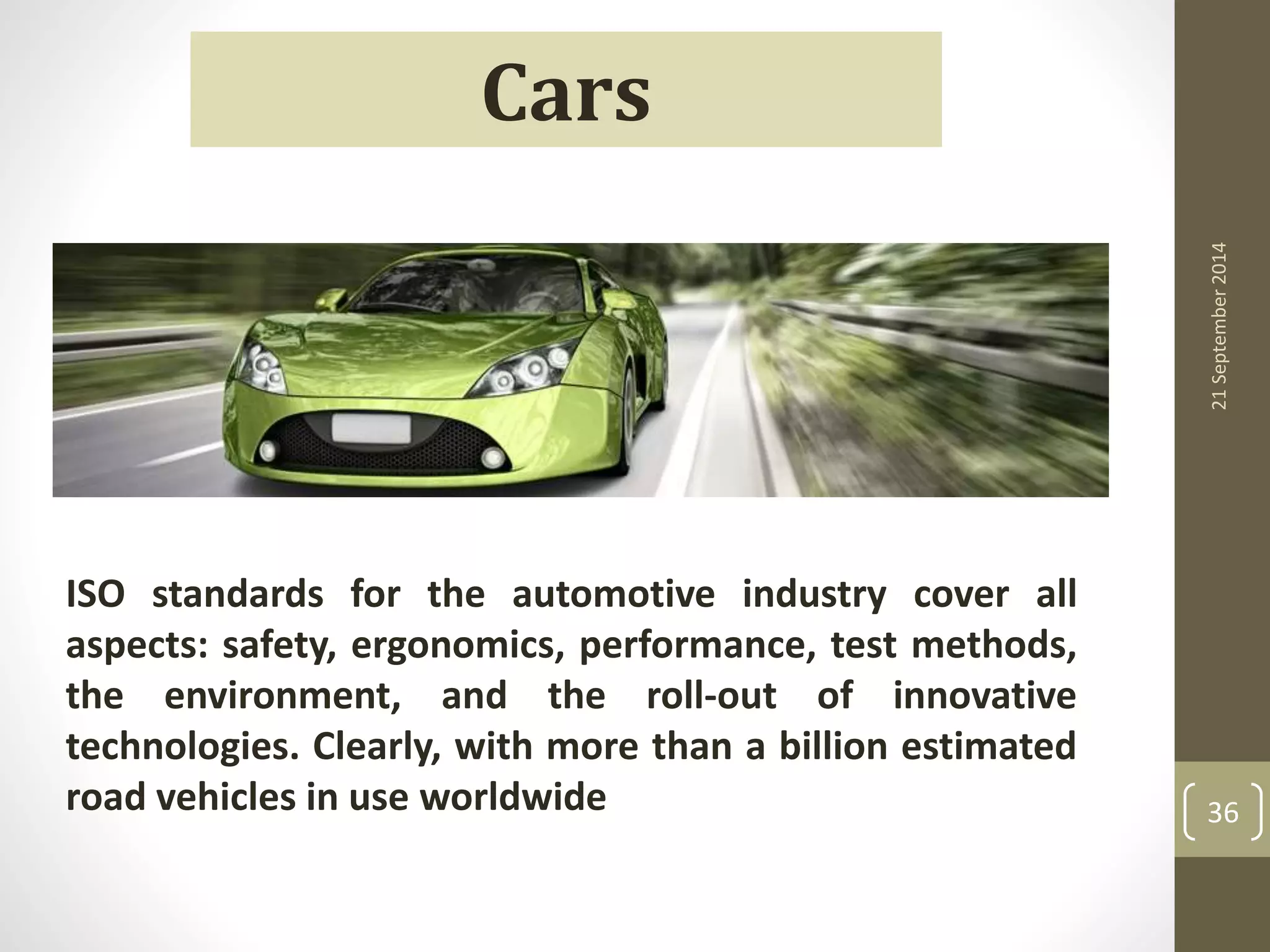 21 September 2014 
36 
Cars 
ISO standards for the automotive industry cover all 
aspects: safety, ergonomics, performance, test methods, 
the environment, and the roll-out of innovative 
technologies. Clearly, with more than a billion estimated 
road vehicles in use worldwide 
 