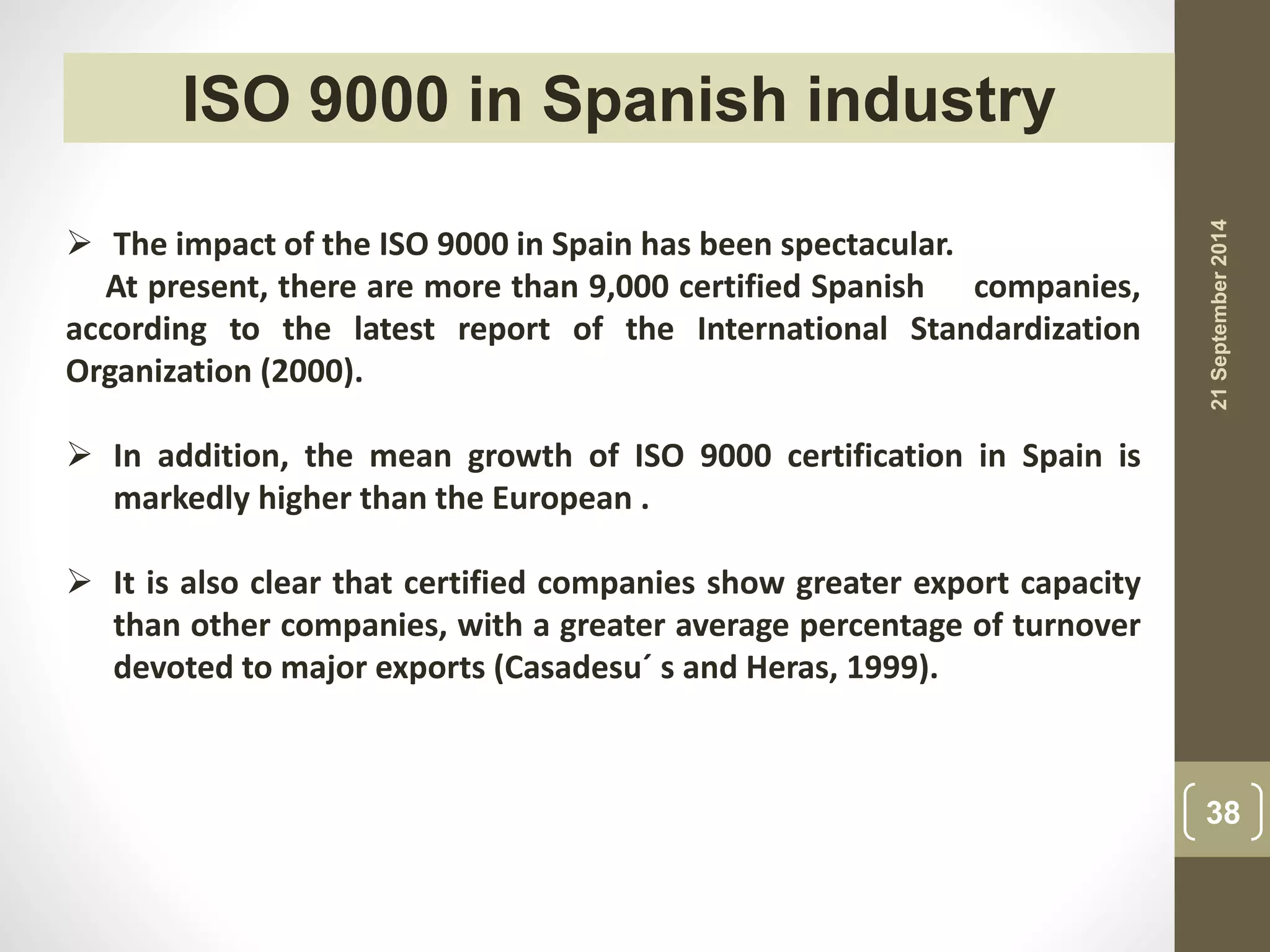 21 September 2014 
38 
ISO 9000 in Spanish industry 
 The impact of the ISO 9000 in Spain has been spectacular. 
At present, there are more than 9,000 certified Spanish companies, 
according to the latest report of the International Standardization 
Organization (2000). 
 In addition, the mean growth of ISO 9000 certification in Spain is 
markedly higher than the European . 
 It is also clear that certified companies show greater export capacity 
than other companies, with a greater average percentage of turnover 
devoted to major exports (Casadesu´ s and Heras, 1999). 
 