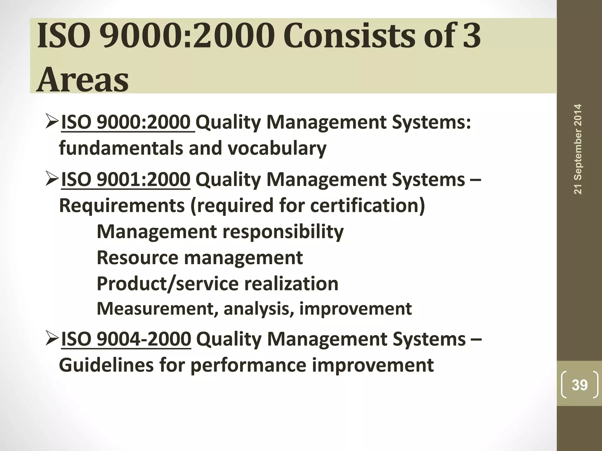 ISO 9000:2000 Consists of 3 
Areas 
ISO 9000:2000 Quality Management Systems: 
fundamentals and vocabulary 
ISO 9001:2000 Quality Management Systems – 
Requirements (required for certification) 
Management responsibility 
Resource management 
Product/service realization 
Measurement, analysis, improvement 
ISO 9004-2000 Quality Management Systems – 
Guidelines for performance improvement 
21 September 2014 
39 
 