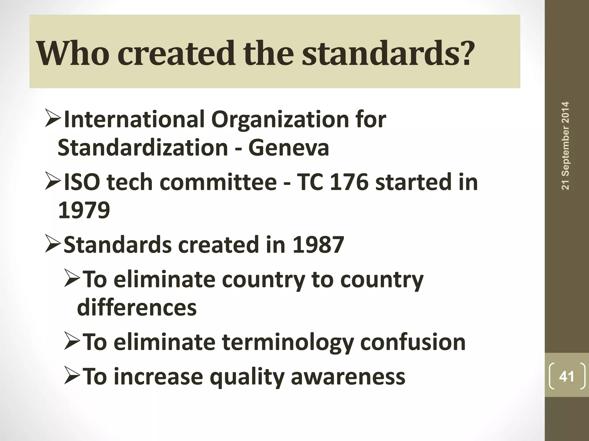 Who created the standards? 
International Organization for 
Standardization - Geneva 
ISO tech committee - TC 176 started in 
1979 
Standards created in 1987 
To eliminate country to country 
differences 
To eliminate terminology confusion 
To increase quality awareness 
21 September 2014 
41 
 