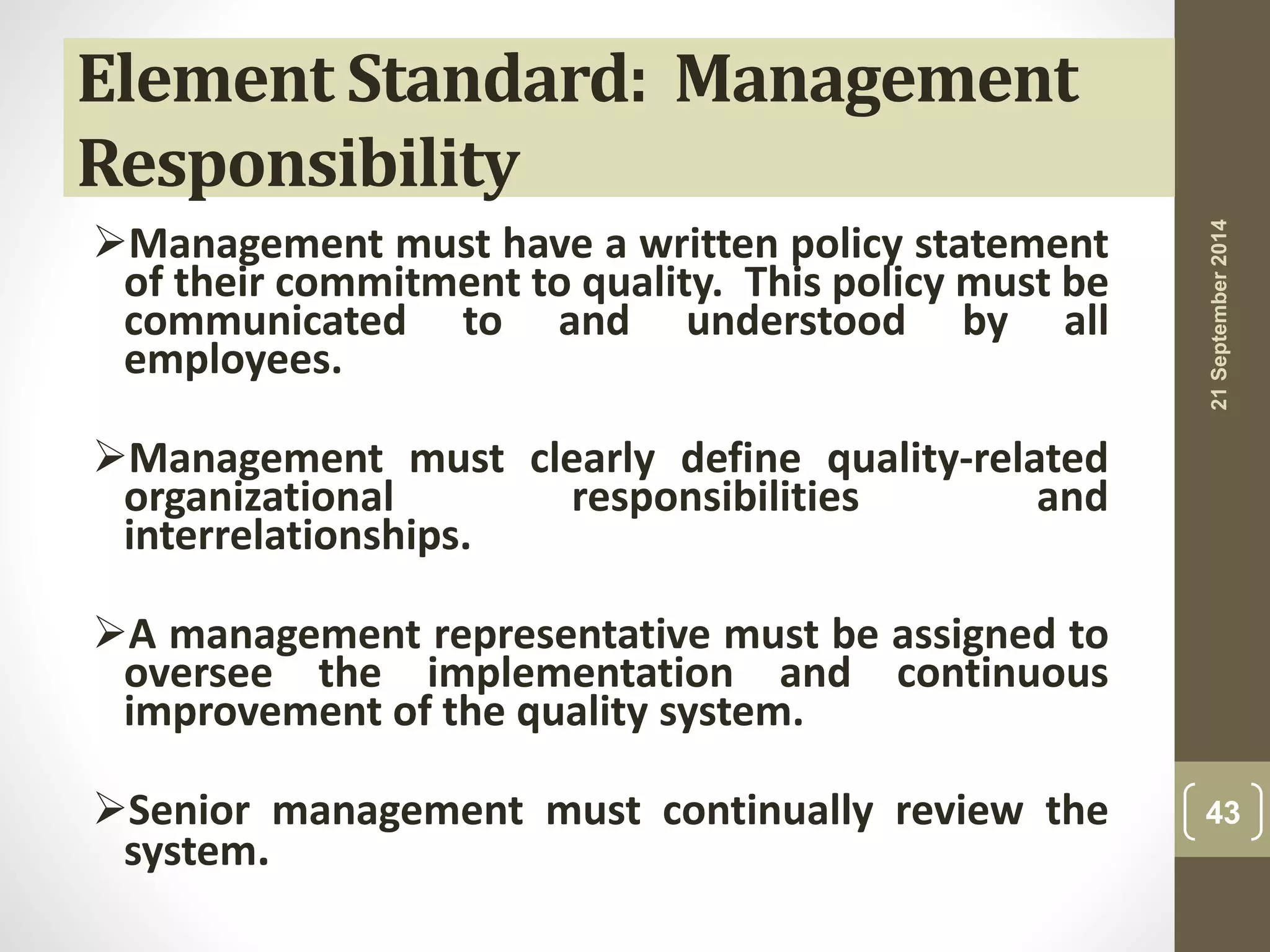 Element Standard: Management 
Responsibility 
Management must have a written policy statement 
of their commitment to quality. This policy must be 
communicated to and understood by all 
employees. 
Management must clearly define quality-related 
organizational responsibilities and 
interrelationships. 
A management representative must be assigned to 
oversee the implementation and continuous 
improvement of the quality system. 
Senior management must continually review the 
system. 
21 September 2014 
43 
 