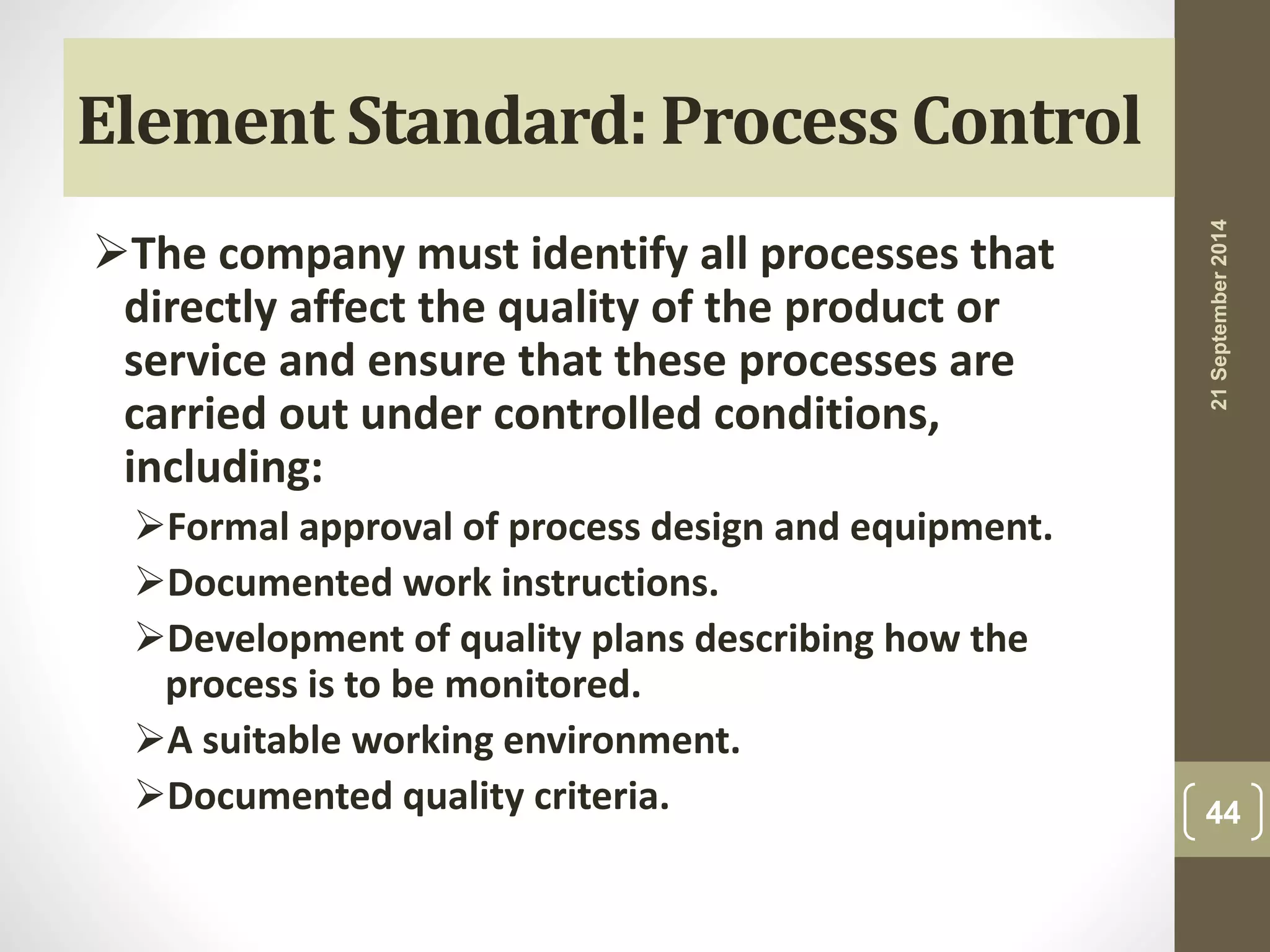 Element Standard: Process Control 
The company must identify all processes that 
directly affect the quality of the product or 
service and ensure that these processes are 
carried out under controlled conditions, 
including: 
Formal approval of process design and equipment. 
Documented work instructions. 
Development of quality plans describing how the 
process is to be monitored. 
A suitable working environment. 
Documented quality criteria. 
21 September 2014 
44 
 