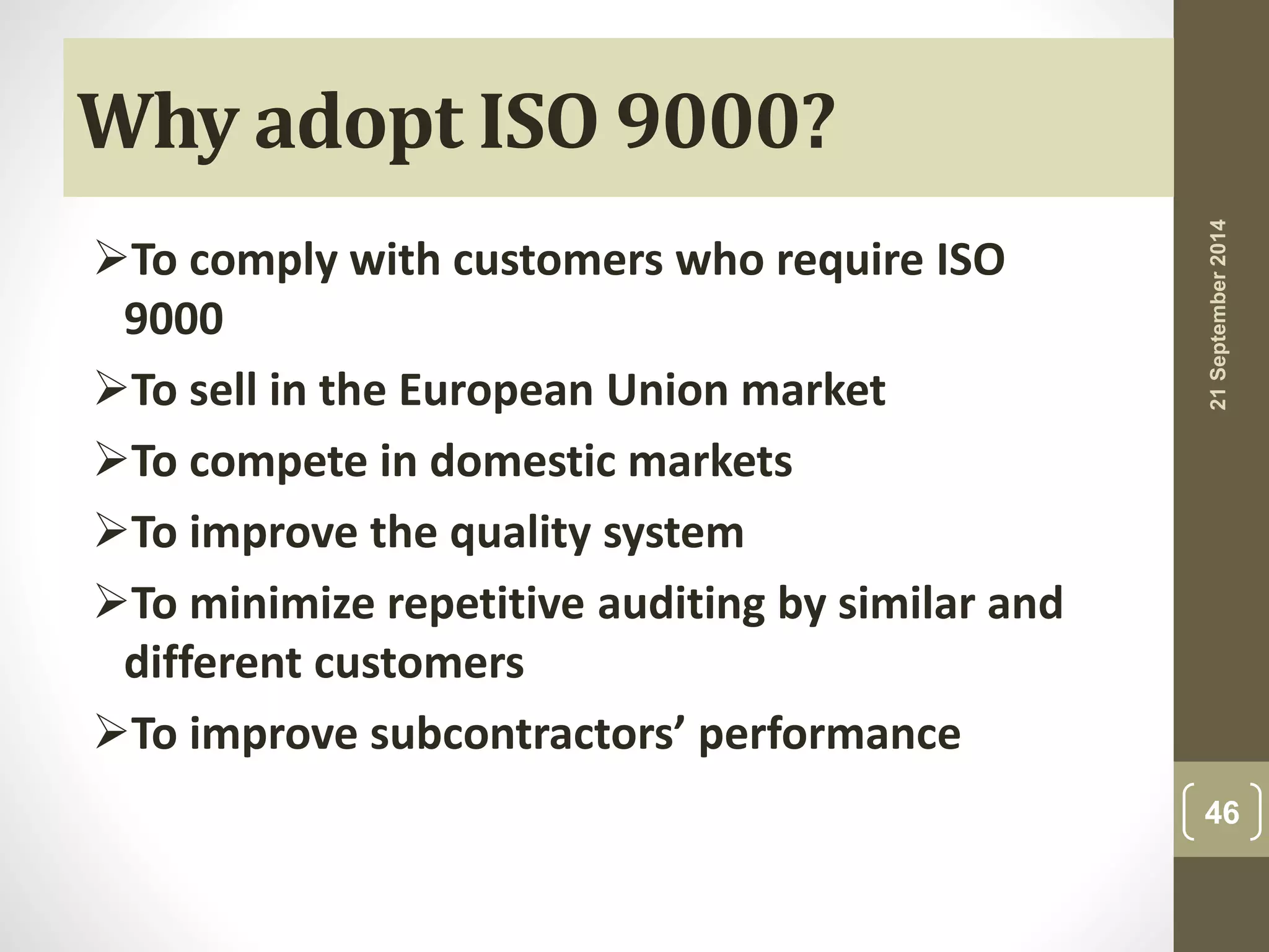 Why adopt ISO 9000? 
To comply with customers who require ISO 
9000 
To sell in the European Union market 
To compete in domestic markets 
To improve the quality system 
To minimize repetitive auditing by similar and 
different customers 
To improve subcontractors’ performance 
21 September 2014 
46 
 