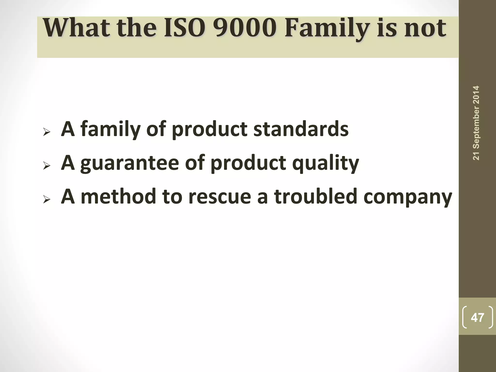 What the ISO 9000 Family is not 
 A family of product standards 
 A guarantee of product quality 
 A method to rescue a troubled company 
21 September 2014 
47 
 