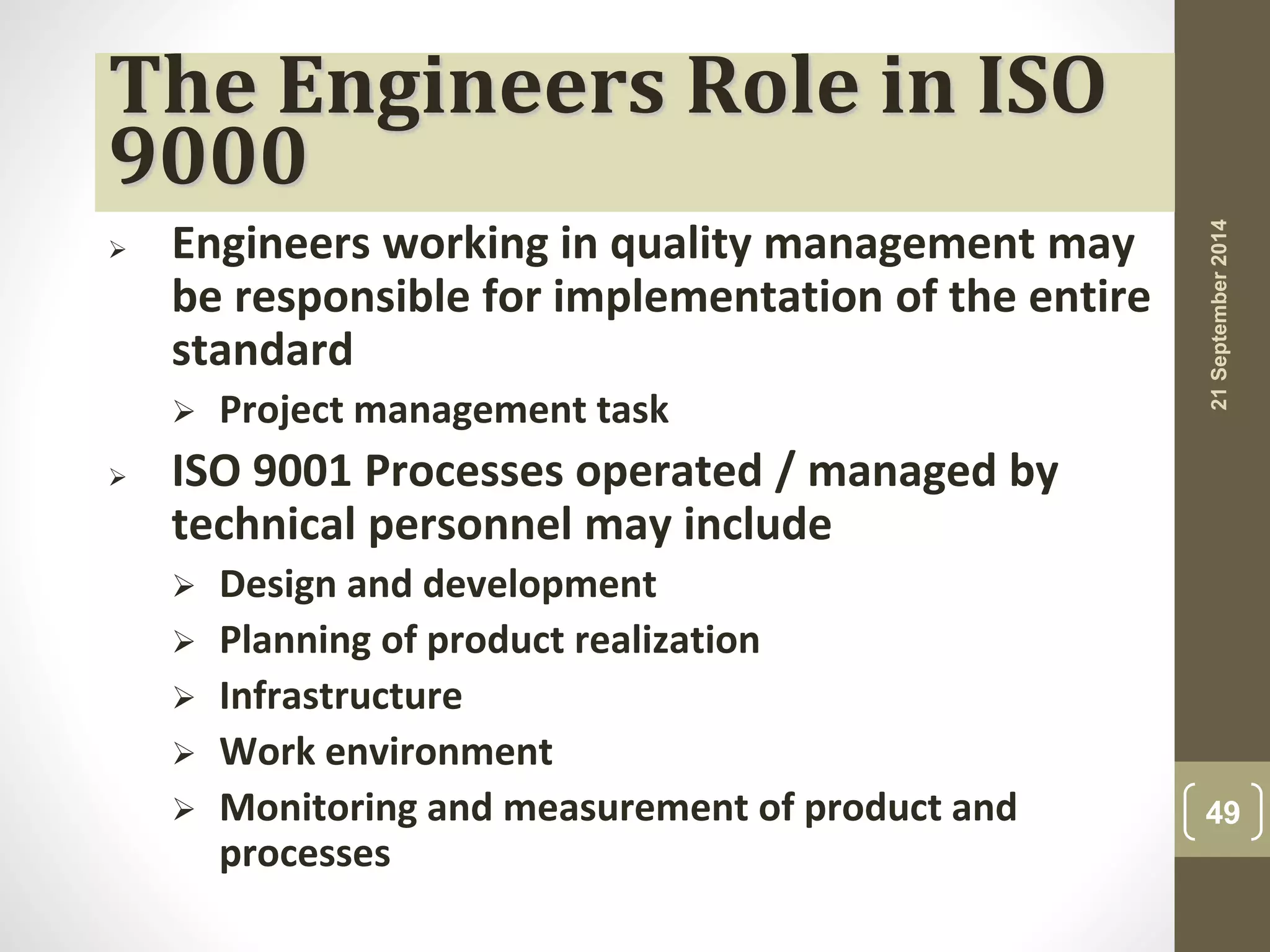 The Engineers Role in ISO 
9000 
 Engineers working in quality management may 
be responsible for implementation of the entire 
standard 
 Project management task 
 ISO 9001 Processes operated / managed by 
technical personnel may include 
 Design and development 
 Planning of product realization 
 Infrastructure 
 Work environment 
 Monitoring and measurement of product and 
processes 
21 September 2014 
49 
 