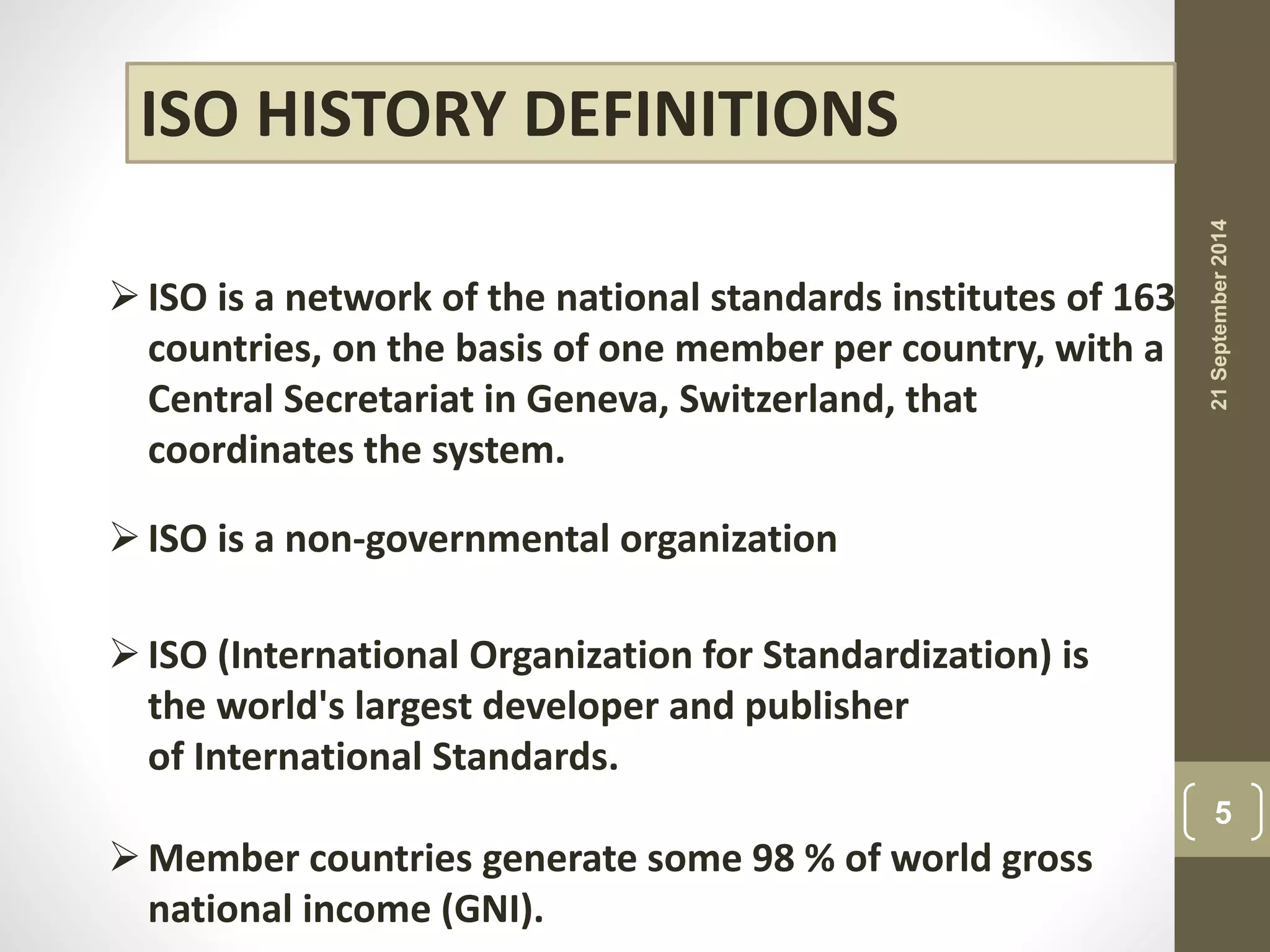 ISO HISTORY DEFINITIONS 
 ISO is a network of the national standards institutes of 163 
countries, on the basis of one member per country, with a 
Central Secretariat in Geneva, Switzerland, that 
coordinates the system. 
 ISO is a non-governmental organization 
 ISO (International Organization for Standardization) is 
the world's largest developer and publisher 
of International Standards. 
 Member countries generate some 98 % of world gross 
national income (GNI). 
21 September 2014 
5 
 