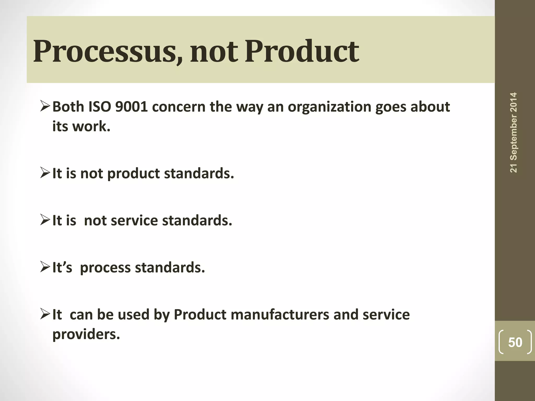 Processus, not Product 
Both ISO 9001 concern the way an organization goes about 
its work. 
It is not product standards. 
It is not service standards. 
It’s process standards. 
It can be used by Product manufacturers and service 
providers. 
21 September 2014 
50 
 