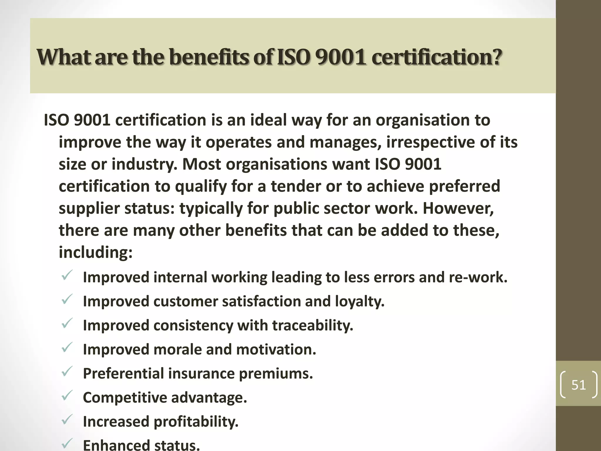 What are the benefits of ISO 9001 certification? 
ISO 9001 certification is an ideal way for an organisation to 
improve the way it operates and manages, irrespective of its 
size or industry. Most organisations want ISO 9001 
certification to qualify for a tender or to achieve preferred 
supplier status: typically for public sector work. However, 
there are many other benefits that can be added to these, 
including: 
 Improved internal working leading to less errors and re-work. 
 Improved customer satisfaction and loyalty. 
 Improved consistency with traceability. 
 Improved morale and motivation. 
 Preferential insurance premiums. 
 Competitive advantage. 
 Increased profitability. 
 Enhanced status. 
51 
 