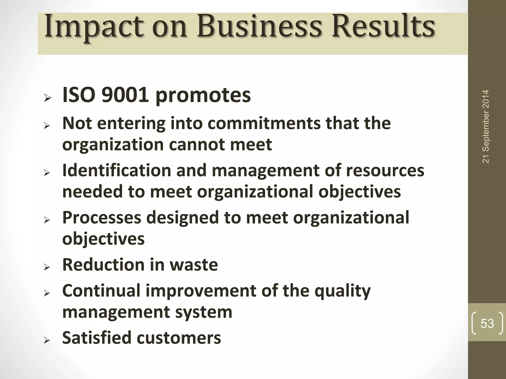 Impact on Business Results 
 ISO 9001 promotes 
 Not entering into commitments that the 
organization cannot meet 
 Identification and management of resources 
needed to meet organizational objectives 
 Processes designed to meet organizational 
objectives 
 Reduction in waste 
 Continual improvement of the quality 
management system 
 Satisfied customers 
21 September 2014 
53 
 