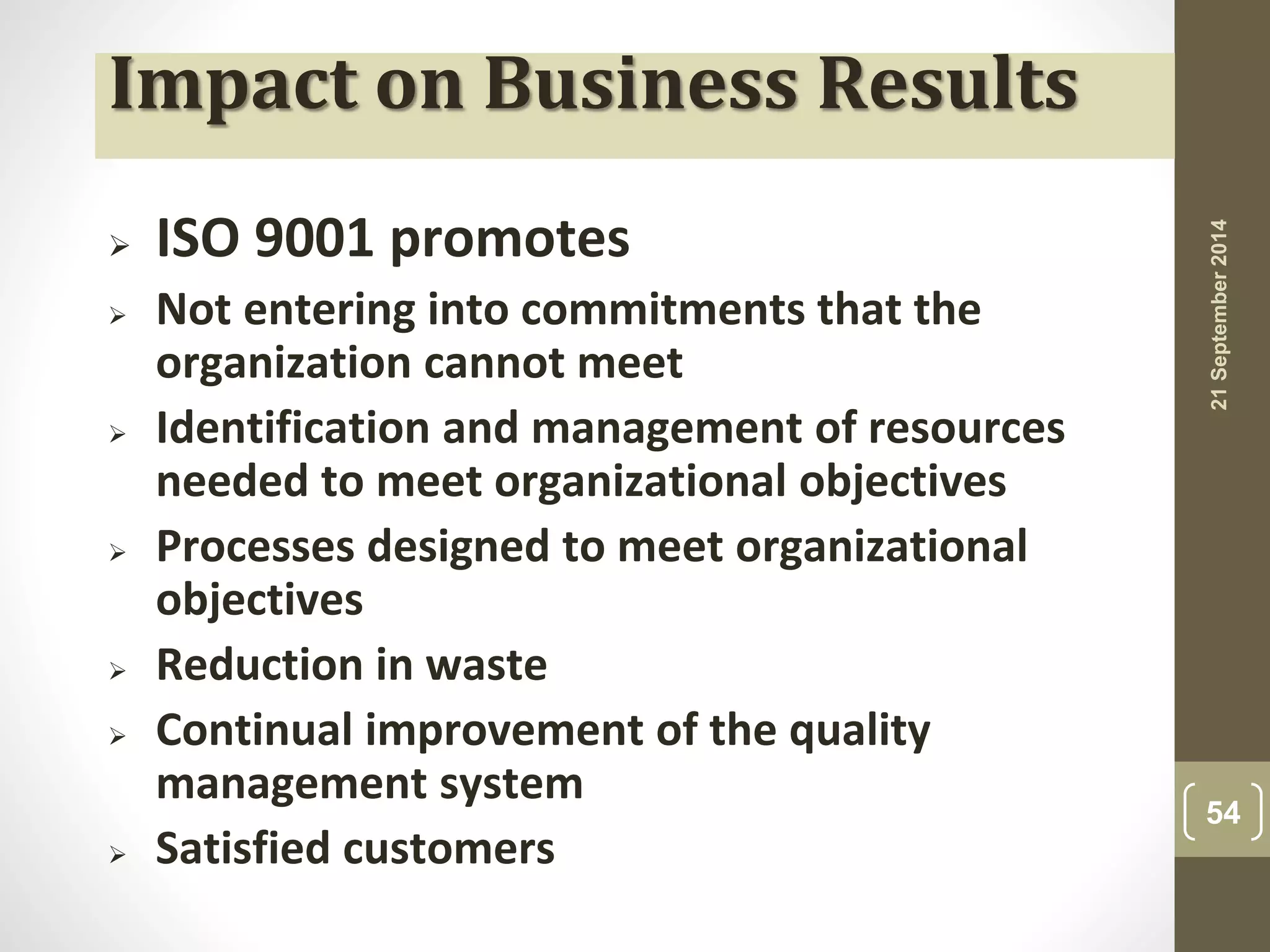 Impact on Business Results 
 ISO 9001 promotes 
 Not entering into commitments that the 
organization cannot meet 
 Identification and management of resources 
needed to meet organizational objectives 
 Processes designed to meet organizational 
objectives 
 Reduction in waste 
 Continual improvement of the quality 
management system 
 Satisfied customers 
21 September 2014 
54 
 