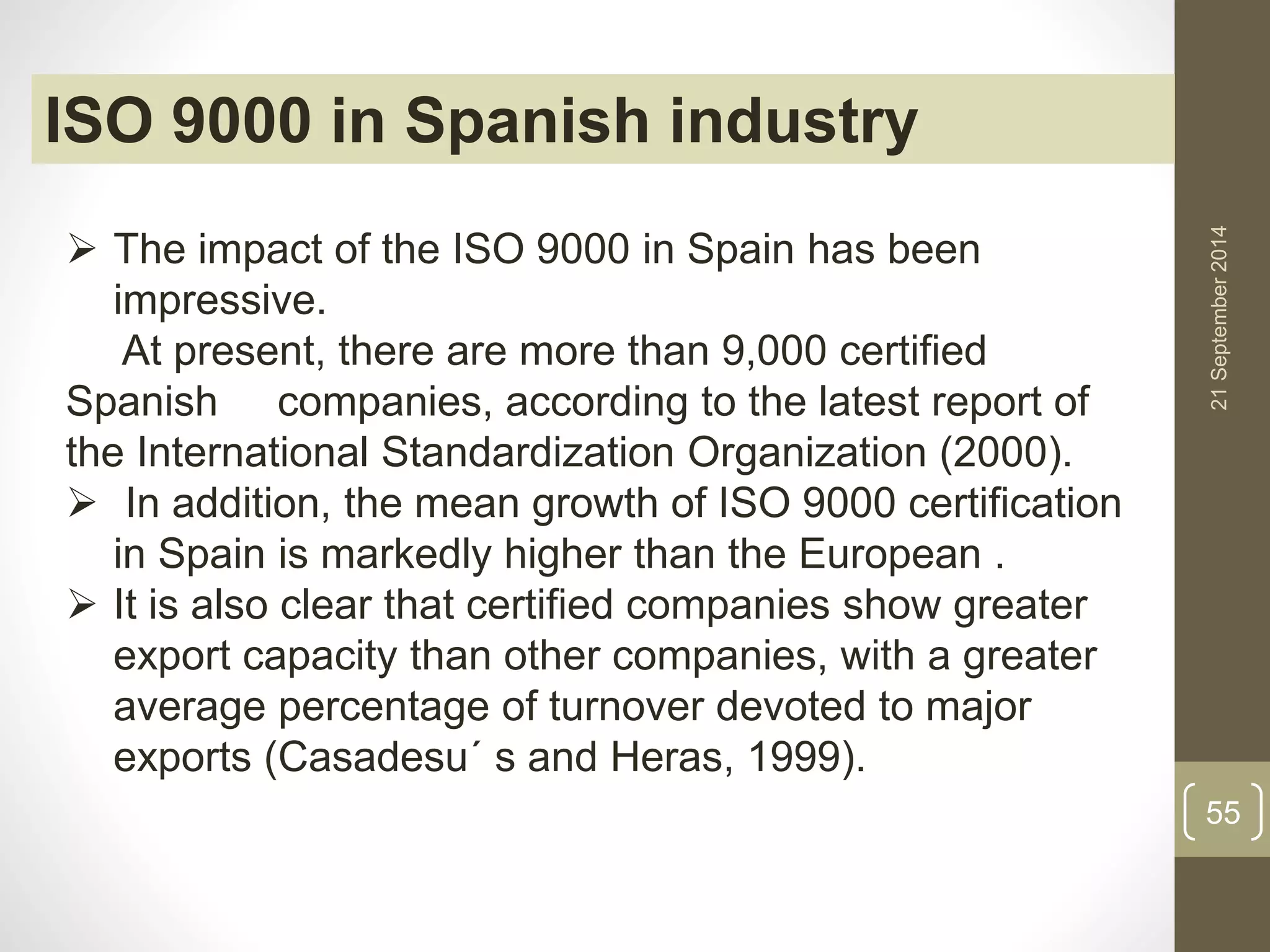 21 September 2014 
55 
ISO 9000 in Spanish industry 
 The impact of the ISO 9000 in Spain has been 
impressive. 
At present, there are more than 9,000 certified 
Spanish companies, according to the latest report of 
the International Standardization Organization (2000). 
 In addition, the mean growth of ISO 9000 certification 
in Spain is markedly higher than the European . 
 It is also clear that certified companies show greater 
export capacity than other companies, with a greater 
average percentage of turnover devoted to major 
exports (Casadesu´ s and Heras, 1999). 
 