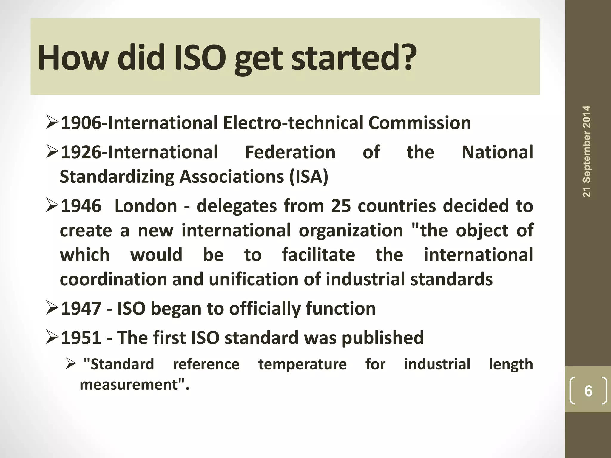 How did ISO get started? 
1906-International Electro-technical Commission 
1926-International Federation of the National 
Standardizing Associations (ISA) 
1946 London - delegates from 25 countries decided to 
create a new international organization "the object of 
which would be to facilitate the international 
coordination and unification of industrial standards 
1947 - ISO began to officially function 
1951 - The first ISO standard was published 
 "Standard reference temperature for industrial length 
measurement". 
21 September 2014 
6 
 