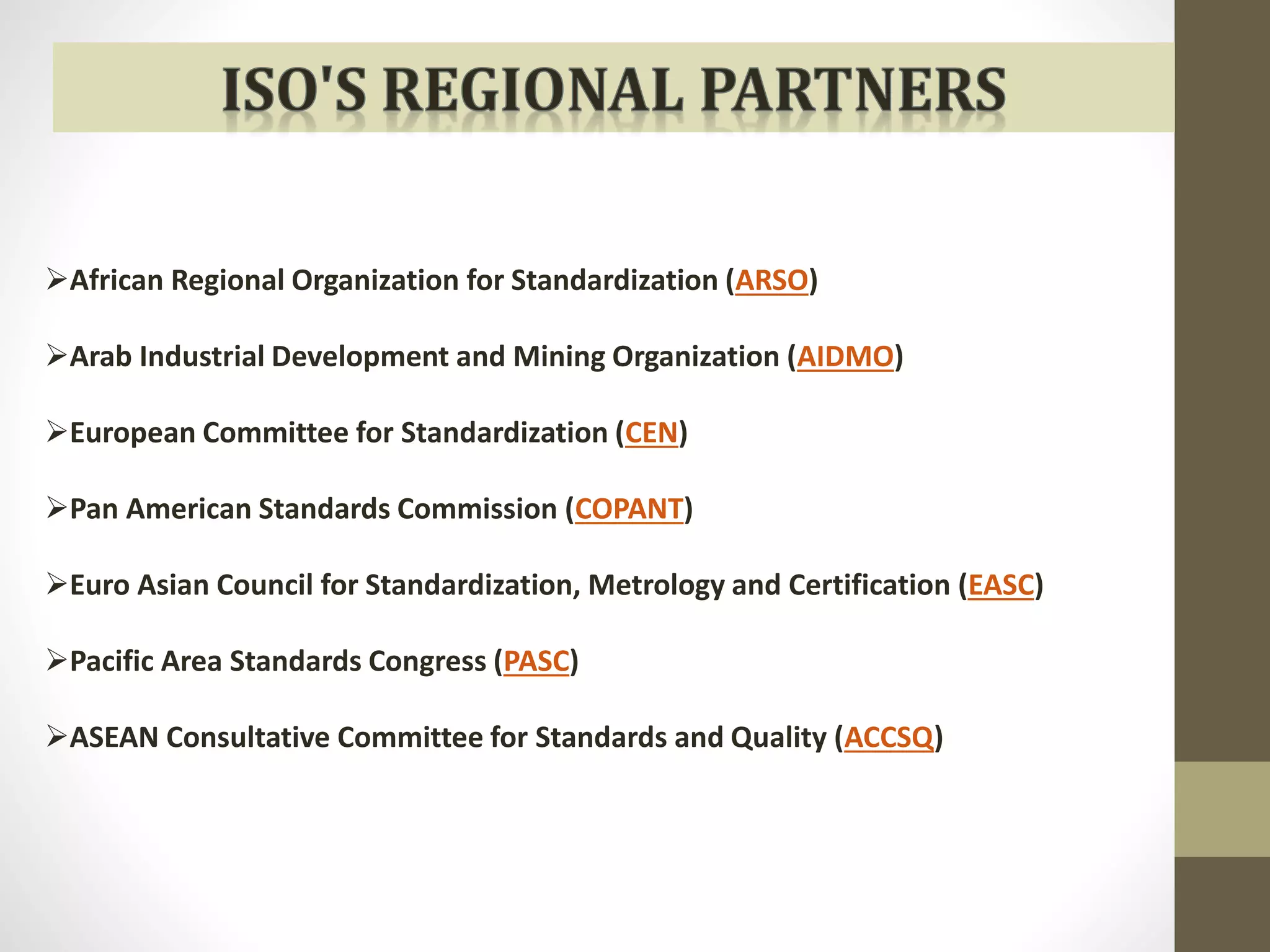 African Regional Organization for Standardization (ARSO) 
Arab Industrial Development and Mining Organization (AIDMO) 
European Committee for Standardization (CEN) 
Pan American Standards Commission (COPANT) 
Euro Asian Council for Standardization, Metrology and Certification (EASC) 
Pacific Area Standards Congress (PASC) 
ASEAN Consultative Committee for Standards and Quality (ACCSQ) 
 