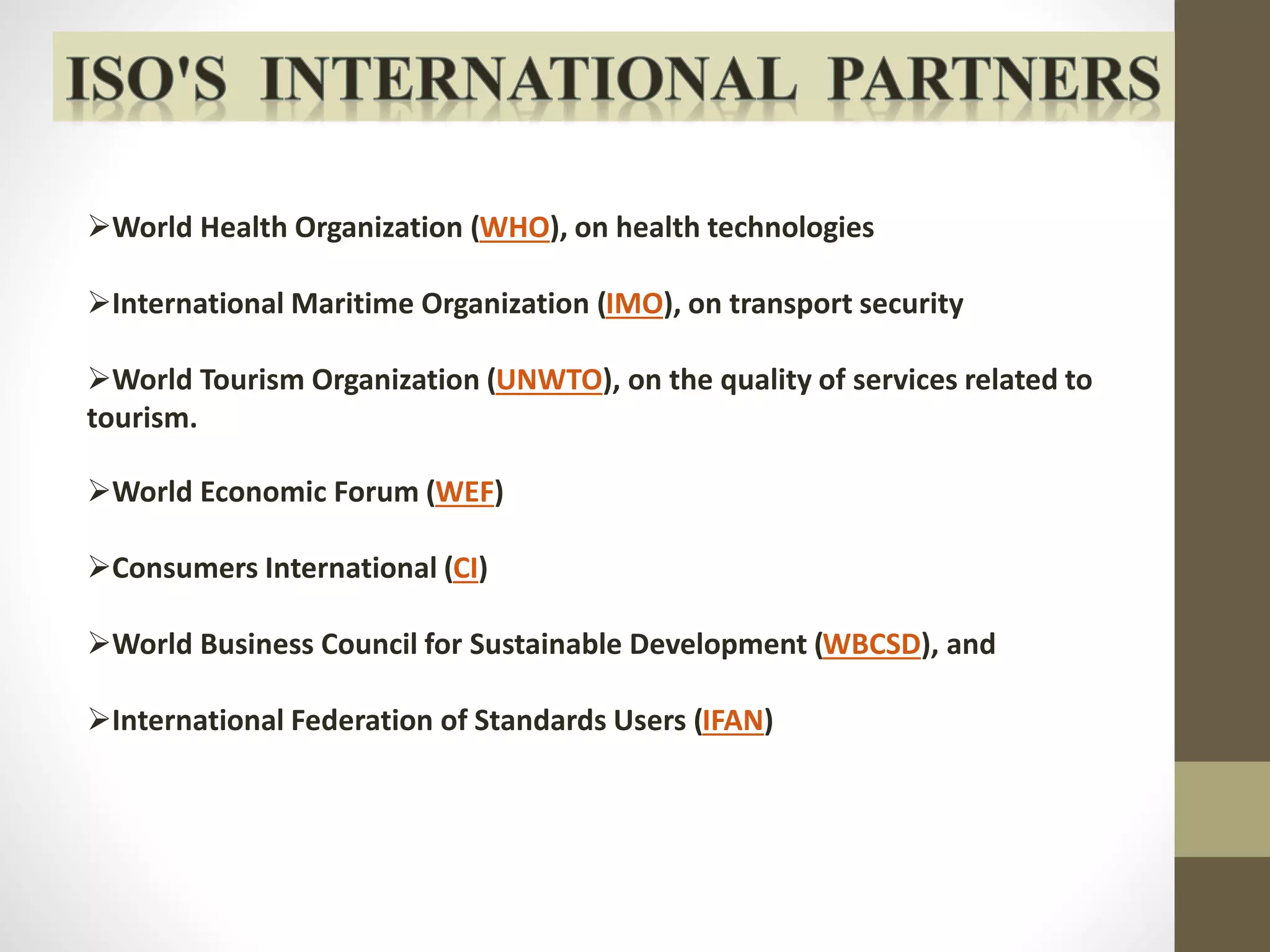 World Health Organization (WHO), on health technologies 
International Maritime Organization (IMO), on transport security 
World Tourism Organization (UNWTO), on the quality of services related to 
tourism. 
World Economic Forum (WEF) 
Consumers International (CI) 
World Business Council for Sustainable Development (WBCSD), and 
International Federation of Standards Users (IFAN) 
 