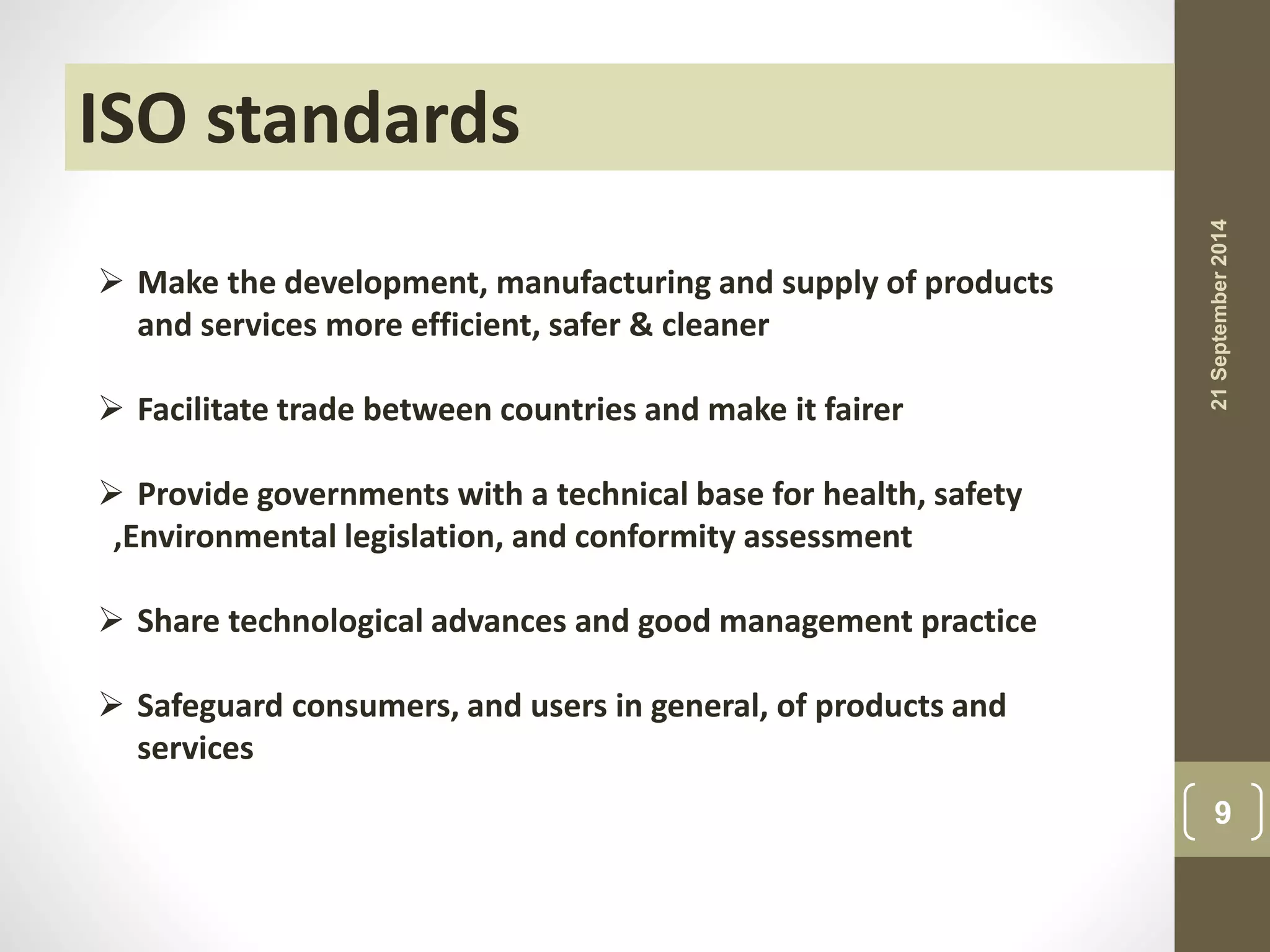ISO standards 
 Make the development, manufacturing and supply of products 
and services more efficient, safer & cleaner 
 Facilitate trade between countries and make it fairer 
 Provide governments with a technical base for health, safety 
,Environmental legislation, and conformity assessment 
 Share technological advances and good management practice 
 Safeguard consumers, and users in general, of products and 
services 
21 September 2014 
9 
 