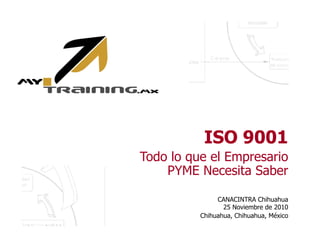 ISO 9001 
Todo lo que el Empresario 
PYME Necesita Saber 
CANACINTRA Chihuahua 
25 Noviembre de 2010 
Chihuahua, Chihuahua, México 
 