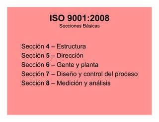 ISO 9001:2008 
Secciones Básicas 
Sección 4 – Estructura 
Sección 5 – Dirección 
Sección 6 – Gente y planta 
Sección 7 – Diseño y control del proceso 
Sección 8 – Medición y análisis 
 