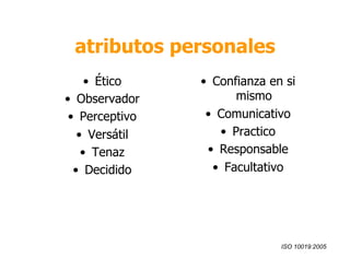 atributos personales 
• Ético 
• Observador 
• Perceptivo 
• Versátil 
• Tenaz 
• Decidido 
• Confianza en si 
mismo 
• Comunicativo 
• Practico 
• Responsable 
• Facultativo 
ISO 10019:2005 
 