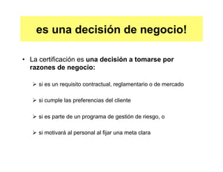 es una decisión de negocio! 
• La certificación es una decisión a tomarse por 
razones de negocio: 
Ø si es un requisito contractual, reglamentario o de mercado 
Ø si cumple las preferencias del cliente 
Ø si es parte de un programa de gestión de riesgo, o 
Ø si motivará al personal al fijar una meta clara 
 