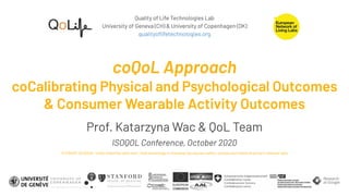 Quality of Life Technologies Lab
University of Geneva (CH) & University of Copenhagen (DK)
qualityoﬂifetechnologies.org
coQoL Approach
coCalibrating Physical and Psychological Outcomes
& Consumer Wearable Activity Outcomes
Prof. Katarzyna Wac & QoL Team
ISOQOL Conference, October 2020
PLENARY SESSION: “Video killed the radio star”: How technology is changing the way we collect, analyze and interpret patient-relevant data
 