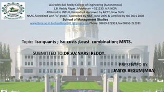 Lakireddy Bali Reddy College of Engineering (Autonomous)
L.B. Reddy Nagar , Mylavaram – 521230. A.P.INDIA
Affiliated to JNTUK, Kakinada & Approved by AICTE, New Delhi
NAAC Accredited with “A” grade , Accredited by NBA New Delhi & Certified by ISO 9001 2008
School of Management Studies
www.lbrce.ac.in.bschoollbrce2011@gmail.com Phone: 08659-222933,Fax 08659-222931
Topic: Iso-quants ; Iso-costs ;Least combination; MRTS.
SUBMITTED TO:DR.V.V.NARSI REDDY.
PRESENTED BY:
JASIYA BEGUM(MBA)
 