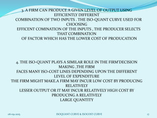 3. A FIRM CAN PRODUCE A GIVEN LEVEL OF OUTPUT USING
EFFICIENTLY DIFFERENT
COMBINATION OF TWO INPUTS . THE ISO-QUANT CURVE USED FOR
CHOOSING
EFFICENT COMINATION OF THE INPUTS , THE PRODUCER SELECTS
THAT COMBINATION
OF FACTOR WHICH HAS THE LOWER COST OF PRODUCATION
4. THE ISO-QUANT PLAYS A SIMILAR ROLE IN THE FIRM’DECISION
MAKING ,THE FIRM
FACES MANY ISO-COST LINES DEPENDING UPON THE DIFFERENT
LEVEL OF EXPENDITURE
THE FIRM MIGHT MAKE.A FIRM MAY INCUR LOW COST BY PRODUCING
RELATIVELY
LESSER OUTPUT OR IT MAY INCUR RELATIVELY HIGH COST BY
PRODUCING A RELATIVELY
LARGE QUANTITY
06-09-2015 ISOQUANT CURVE & ISOCOST CURVE 17
 