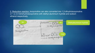 2. Reduction reaction: Isoquinoline can also converted into 1,2-dihydroisoquinoline
or 1,2,3,4-tetrahydroisoquinoline with diethyl aluminium hydride and sodium
ethanol respectively.
Diethylaluminium hydride
9H
11H
9H
 