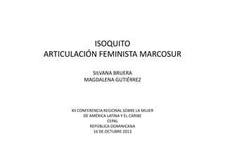 ISOQUITO
ARTICULACIÓN FEMINISTA MARCOSUR
SILVANA BRUERA
MAGDALENA GUTIÉRREZ

XII CONFERENCIA REGIONAL SOBRE LA MUJER
DE AMÉRICA LATINA Y EL CARIBE
CEPAL
REPÚBLICA DOMINICANA
16 DE OCTUBRE 2013

 