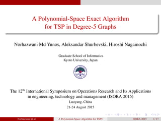 A Polynomial-Space Exact Algorithm
for TSP in Degree-5 Graphs
Norhazwani Md Yunos, Aleksandar Shurbevski, Hiroshi Nagamochi
Graduate School of Informatics
Kyoto University, Japan
The 12th
International Symposium on Operations Research and Its Applications
in engineering, technology and management (ISORA 2015)
Luoyang, China
21-24 August 2015
Norhazwani et al. A Polynomial-Space Algorithm for TSP5 ISORA 2015 1 / 17
 