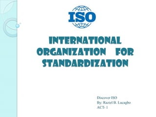 International
Organization for
 Standardization


         Discover ISO
         By: Raziel B. Lucagbo
         ACT- 1
 