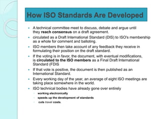 How ISO Standards Are Developed
 A technical committee meet to discuss, debate and argue until
they reach consensus on a draft agreement.
 circulated as a Draft International Standard (DIS) to ISO's membership
as a whole for comment and balloting.
 ISO members then take account of any feedback they receive in
formulating their position on the draft standard.
 If the voting is in favor, the document, with eventual modifications,
is circulated to the ISO members as a Final Draft International
Standard (FDIS
 If that vote is positive, the document is then published as an
International Standard.
 Every working day of the year, an average of eight ISO meetings are
taking place somewhere in the world.
 ISO technical bodies have already gone over entirely
◦ working electronically
◦ speeds up the development of standards
◦ cuts travel costs.
 