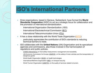 ISO's International Partners
 three organizations, based in Geneva, Switzerland, have formed the World
Standards Cooperation (WSC) to act as a strategic focus for collaboration and
the promotion of international standardization.
◦ International Organization Standardization ( ISO)
◦ International Electrotechnical Commission (IEC)
◦ International Telecommunication Union (ITU).
 It has a close relationship with the World Trade Organization (WTO)
◦ particularly appreciates the contribution of ISO's standards to reducing
technical barriers to trade.
 ISO collaborates with the United Nations (UN) Organization and its specialized
agencies and commissions, also those involved in the harmonization of
regulations and public policies.
◦ CODEX Alimentarius on food safety measurement, management and traceability
◦ UN Economic Commission for Europe (UN/ECE), on the safety of motor vehicles and the transportation of
dangerous goods
◦ World Health Organization (WHO), on health technologies
◦ International Maritime Organization (IMO), on transport security
◦ World Tourism Organization (UNWTO), on the quality of services related to tourism.
 