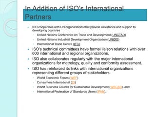 In Addition of ISO’s International
Partners
 ISO cooperates with UN organizations that provide assistance and support to
developing countries
◦ United Nations Conference on Trade and Development (UNCTAD)
◦ United Nations Industrial Development Organization (UNIDO)
◦ International Trade Centre (ITC).
 ISO's technical committees have formal liaison relations with over
600 international and regional organizations.
 ISO also collaborates regularly with the major international
organizations for metrology, quality and conformity assessment.
 ISO has reinforced its links with international organizations
representing different groups of stakeholders.
◦ World Economic Forum (WEF)
◦ Consumers International (CI)
◦ World Business Council for Sustainable Development (WBCSD), and
◦ International Federation of Standards Users (IFAN).
 