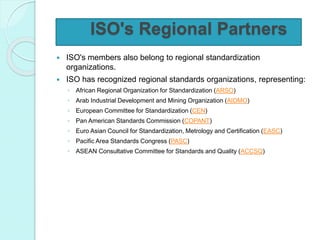 ISO's Regional Partners
 ISO's members also belong to regional standardization
organizations.
 ISO has recognized regional standards organizations, representing:
◦ African Regional Organization for Standardization (ARSO)
◦ Arab Industrial Development and Mining Organization (AIDMO)
◦ European Committee for Standardization (CEN)
◦ Pan American Standards Commission (COPANT)
◦ Euro Asian Council for Standardization, Metrology and Certification (EASC)
◦ Pacific Area Standards Congress (PASC)
◦ ASEAN Consultative Committee for Standards and Quality (ACCSQ)
 
