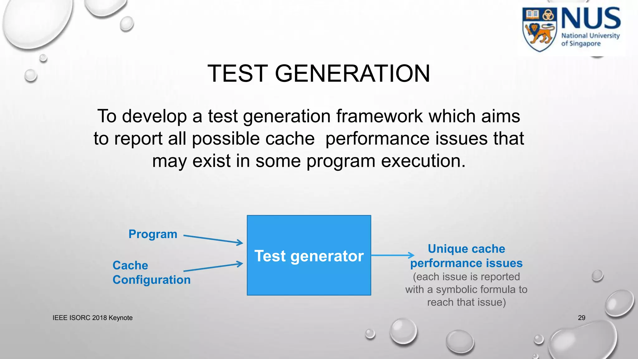 TEST GENERATION
IEEE ISORC 2018 Keynote 29
To develop a test generation framework which aims
to report all possible cache performance issues that
may exist in some program execution.
Test generator
Program
Cache
Configuration
Unique cache
performance issues
(each issue is reported
with a symbolic formula to
reach that issue)
 