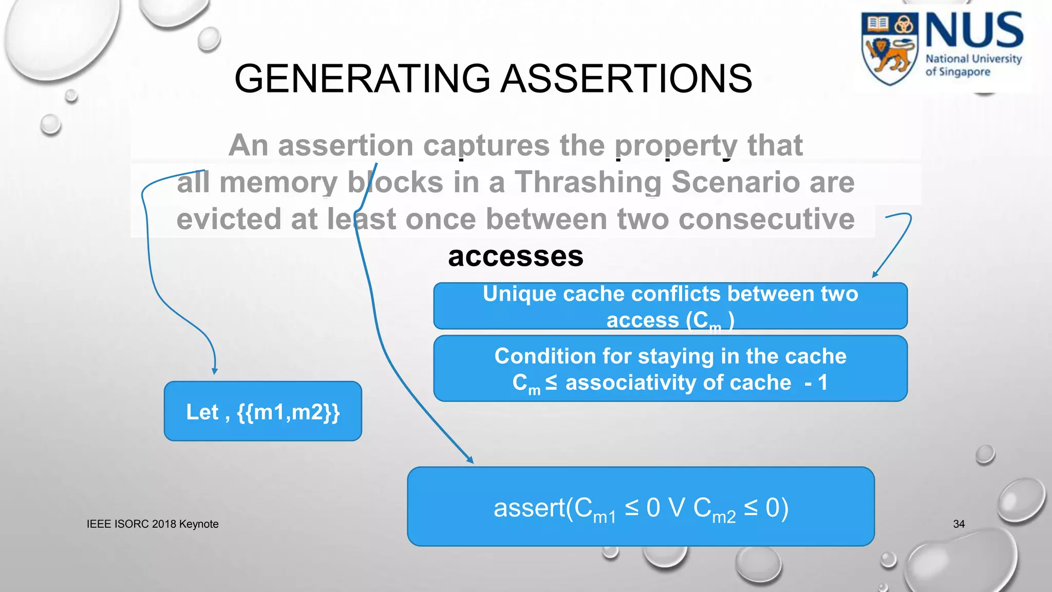 GENERATING ASSERTIONS
IEEE ISORC 2018 Keynote 34
An assertion captures the property that
all memory blocks in a Thrashing Scenario are
evicted at least once between two consecutive
accesses
Unique cache conflicts between two
access (Cm )
Let , {{m1,m2}}
assert(Cm1 ≤ 0 V Cm2 ≤ 0)
Condition for staying in the cache
Cm ≤ associativity of cache - 1
 