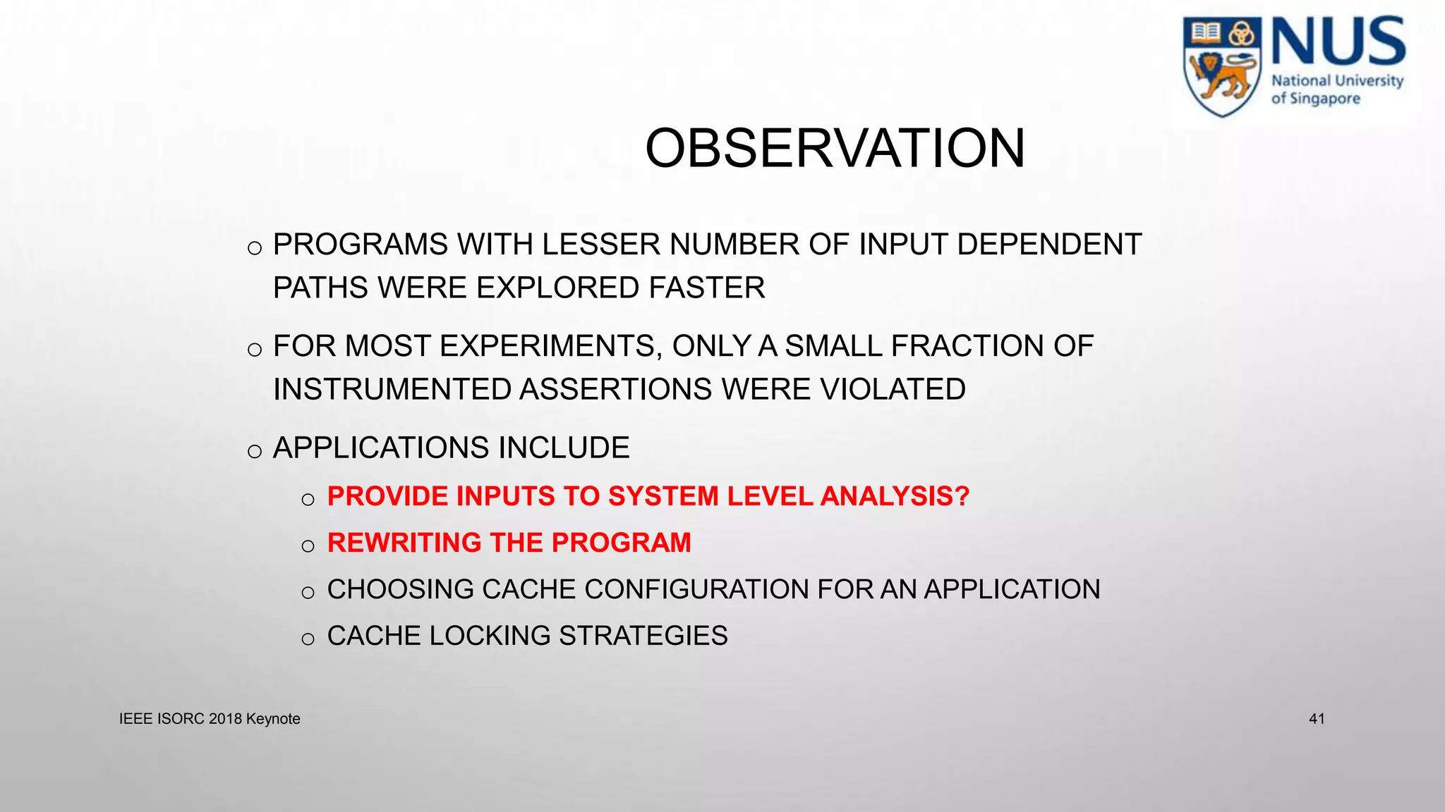 o PROGRAMS WITH LESSER NUMBER OF INPUT DEPENDENT
PATHS WERE EXPLORED FASTER
o FOR MOST EXPERIMENTS, ONLY A SMALL FRACTION OF
INSTRUMENTED ASSERTIONS WERE VIOLATED
o APPLICATIONS INCLUDE
o PROVIDE INPUTS TO SYSTEM LEVEL ANALYSIS?
o REWRITING THE PROGRAM
o CHOOSING CACHE CONFIGURATION FOR AN APPLICATION
o CACHE LOCKING STRATEGIES
IEEE ISORC 2018 Keynote 41
OBSERVATION
 