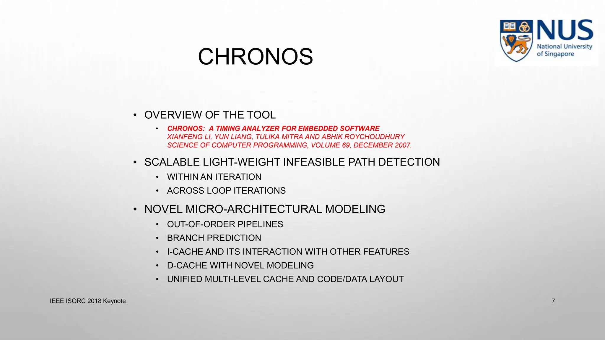 CHRONOS
• OVERVIEW OF THE TOOL
• CHRONOS: A TIMING ANALYZER FOR EMBEDDED SOFTWARE
XIANFENG LI, YUN LIANG, TULIKA MITRA AND ABHIK ROYCHOUDHURY
SCIENCE OF COMPUTER PROGRAMMING, VOLUME 69, DECEMBER 2007.
• SCALABLE LIGHT-WEIGHT INFEASIBLE PATH DETECTION
• WITHIN AN ITERATION
• ACROSS LOOP ITERATIONS
• NOVEL MICRO-ARCHITECTURAL MODELING
• OUT-OF-ORDER PIPELINES
• BRANCH PREDICTION
• I-CACHE AND ITS INTERACTION WITH OTHER FEATURES
• D-CACHE WITH NOVEL MODELING
• UNIFIED MULTI-LEVEL CACHE AND CODE/DATA LAYOUT
IEEE ISORC 2018 Keynote 7
 