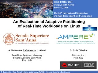 T. Cucinotta – Real-Time Systems Laboratory (ReTiS) – Scuola Superiore Sant’Anna
An Evaluation of Adaptive Partitioning
An Evaluation of Adaptive Partitioning
of Real-Time Workloads on Linux
of Real-Time Workloads on Linux
IEEE ISORC 2021
IEEE ISORC 2021
A. Stevanato, T. Cucinotta, L. Abeni
Real-Time Systems Laboratory
Scuola Superiore Sant’Anna
Pisa, Italy
D. B. de Oliveira
Red Hat, Inc.
Pisa, Italy
 