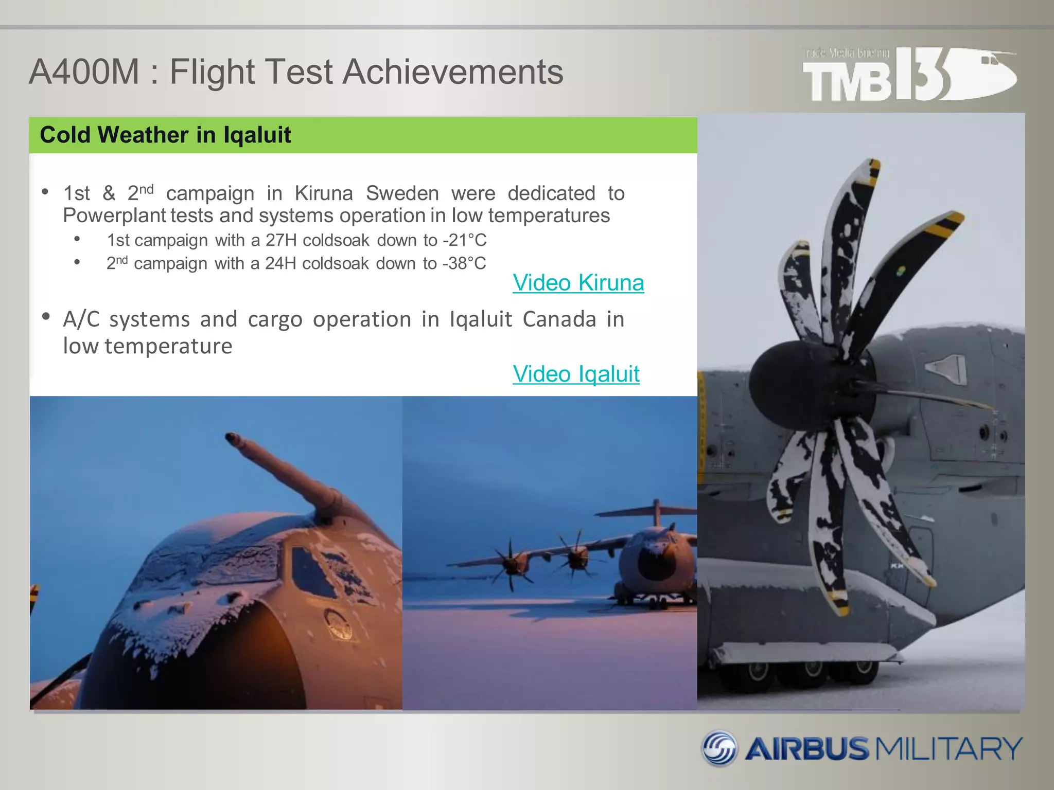 A400M : Flight Test Achievements
• 1st & 2nd campaign in Kiruna Sweden were dedicated to
Powerplant tests and systems operation in low temperatures
• 1st campaign with a 27H coldsoak down to -21°C
• 2nd campaign with a 24H coldsoak down to -38°C
• A/C systems and cargo operation in Iqaluit Canada in
low temperature
Video Kiruna
Cold Weather in Iqaluit
Video Iqaluit
 