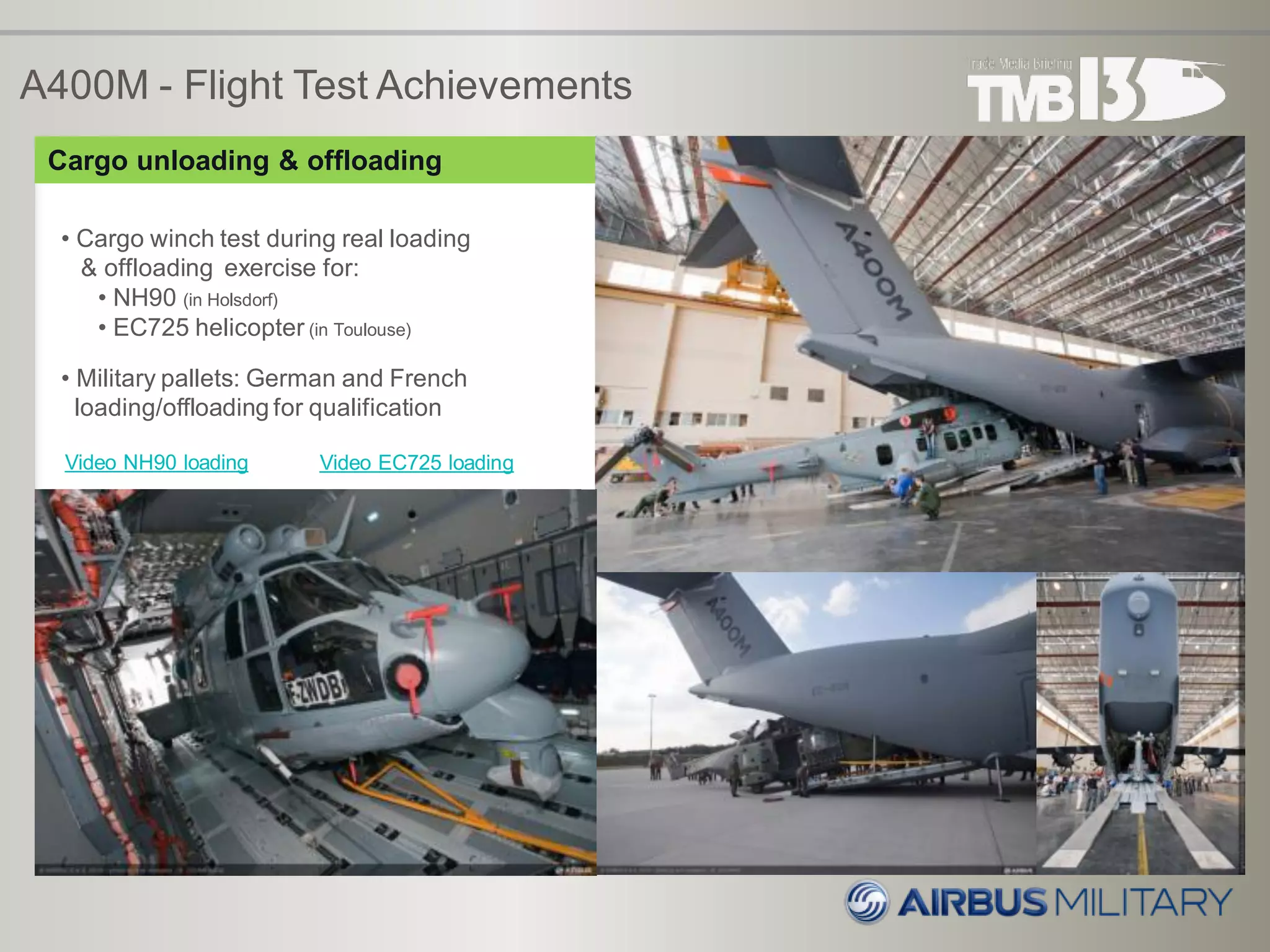 A400M - Flight Test Achievements
• Cargo winch test during real loading
& offloading exercise for:
• NH90 (in Holsdorf)
• EC725 helicopter (in Toulouse)
• Military pallets: German and French
loading/offloading for qualification
Cargo unloading & offloading
Video NH90 loading Video EC725 loading
 