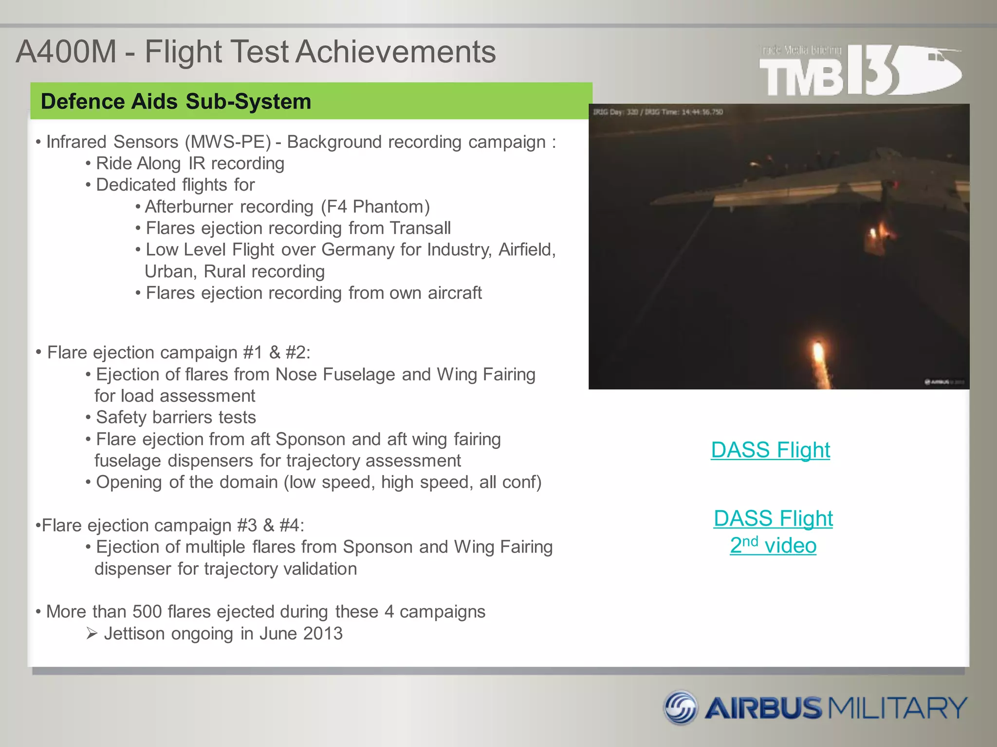 • Infrared Sensors (MWS-PE) - Background recording campaign :
• Ride Along IR recording
• Dedicated flights for
• Afterburner recording (F4 Phantom)
• Flares ejection recording from Transall
• Low Level Flight over Germany for Industry, Airfield,
Urban, Rural recording
• Flares ejection recording from own aircraft
DASS Flight
Defence Aids Sub-System
• Flare ejection campaign #1 & #2:
• Ejection of flares from Nose Fuselage and Wing Fairing
for load assessment
• Safety barriers tests
• Flare ejection from aft Sponson and aft wing fairing
fuselage dispensers for trajectory assessment
• Opening of the domain (low speed, high speed, all conf)
•Flare ejection campaign #3 & #4:
• Ejection of multiple flares from Sponson and Wing Fairing
dispenser for trajectory validation
• More than 500 flares ejected during these 4 campaigns
 Jettison ongoing in June 2013
A400M - Flight Test Achievements
DASS Flight
2nd video
 