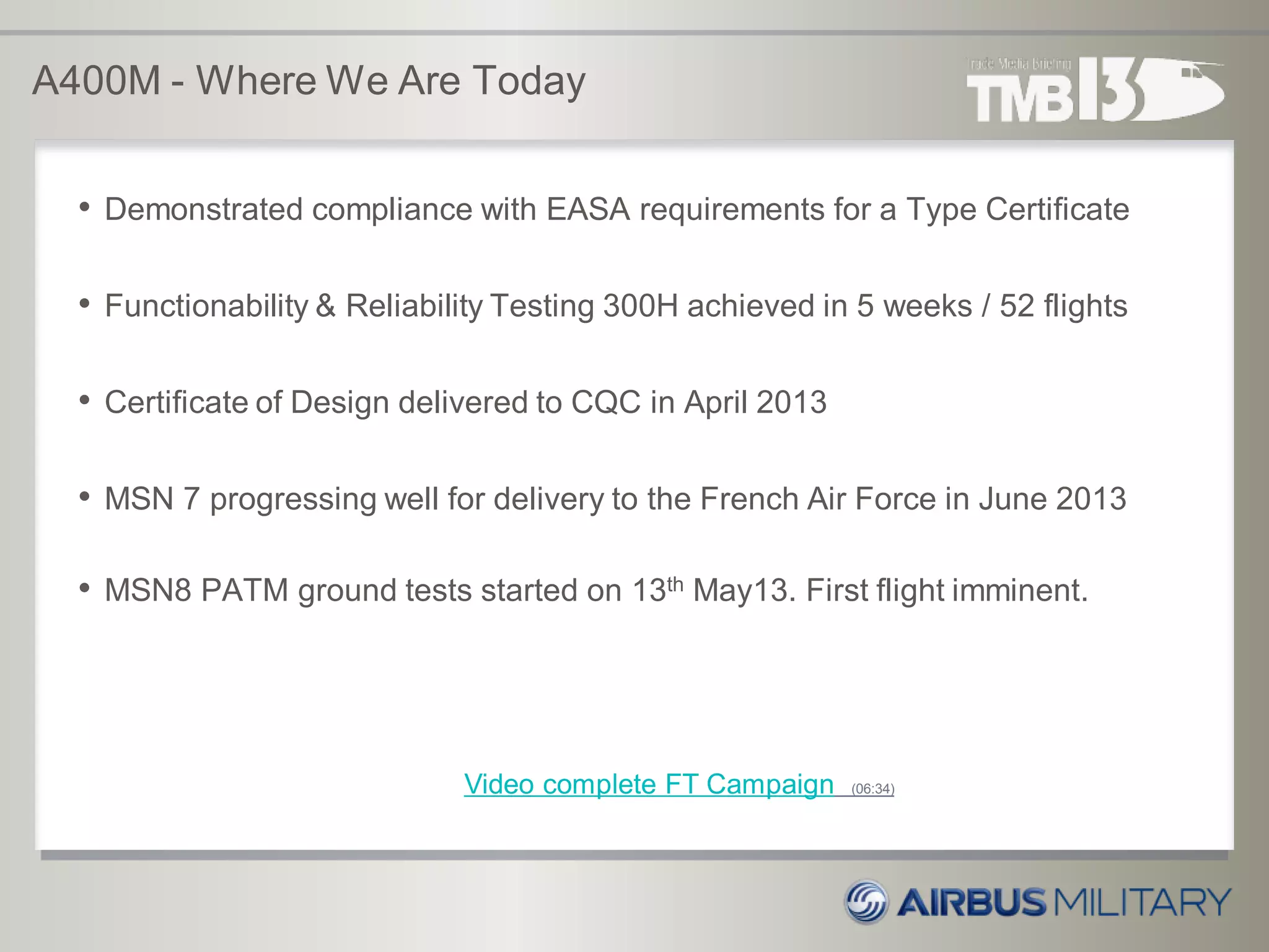 A400M - Where We Are Today
• Demonstrated compliance with EASA requirements for a Type Certificate
• Functionability & Reliability Testing 300H achieved in 5 weeks / 52 flights
• Certificate of Design delivered to CQC in April 2013
• MSN 7 progressing well for delivery to the French Air Force in June 2013
• MSN8 PATM ground tests started on 13th May13. First flight imminent.
Video complete FT Campaign (06:34)
 