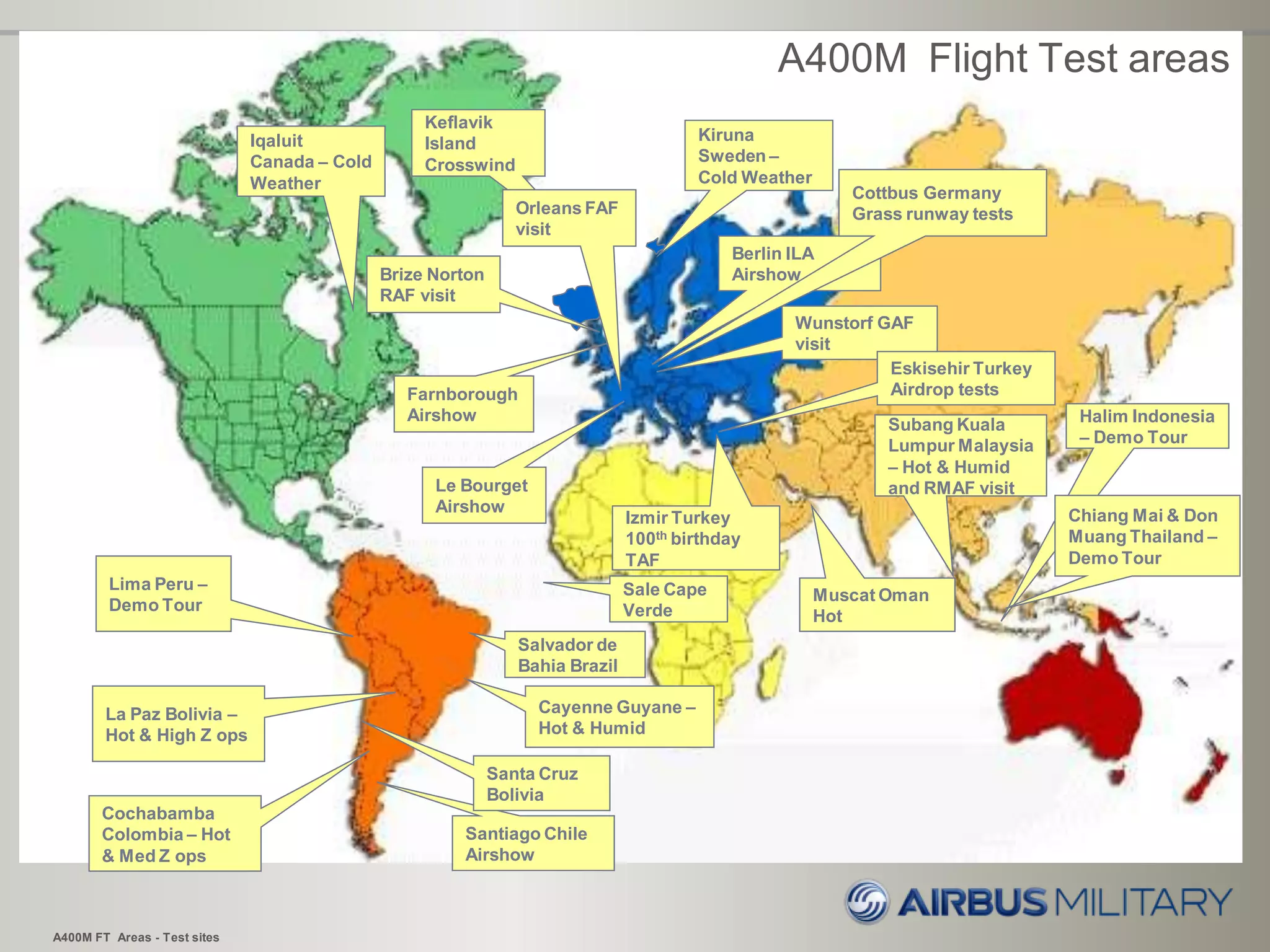 Berlin ILA
Airshow
A400M FT Areas - Test sites
La Paz Bolivia –
Hot & High Z ops
Lima Peru –
Demo Tour
Subang Kuala
Lumpur Malaysia
– Hot & Humid
and RMAF visit
Cayenne Guyane –
Hot & Humid
Le Bourget
Airshow
Farnborough
Airshow
Kiruna
Sweden –
Cold Weather
Cochabamba
Colombia – Hot
& Med Z ops
Halim Indonesia
– Demo Tour
Santiago Chile
Airshow
Izmir Turkey
100th birthday
TAF
Brize Norton
RAF visit
Muscat Oman
Hot
Santa Cruz
Bolivia
Sale Cape
Verde
Salvador de
Bahia Brazil
Chiang Mai & Don
Muang Thailand –
Demo Tour
A400M Flight Test areas
Iqaluit
Canada – Cold
Weather
Wunstorf GAF
visit
Keflavik
Island
Crosswind
Orleans FAF
visit
Eskisehir Turkey
Airdrop tests
Cottbus Germany
Grass runway tests
 