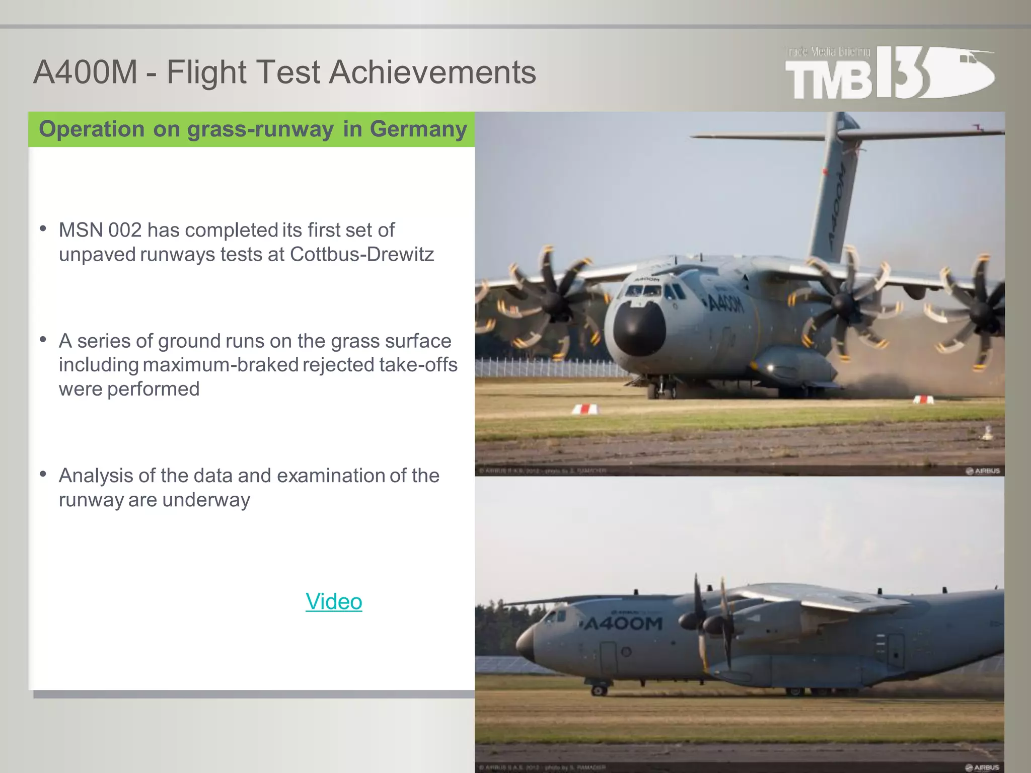 A400M - Flight Test Achievements
• MSN 002 has completed its first set of
unpaved runways tests at Cottbus-Drewitz
• A series of ground runs on the grass surface
including maximum-braked rejected take-offs
were performed
• Analysis of the data and examination of the
runway are underway
Operation on grass-runway in Germany
Video
 